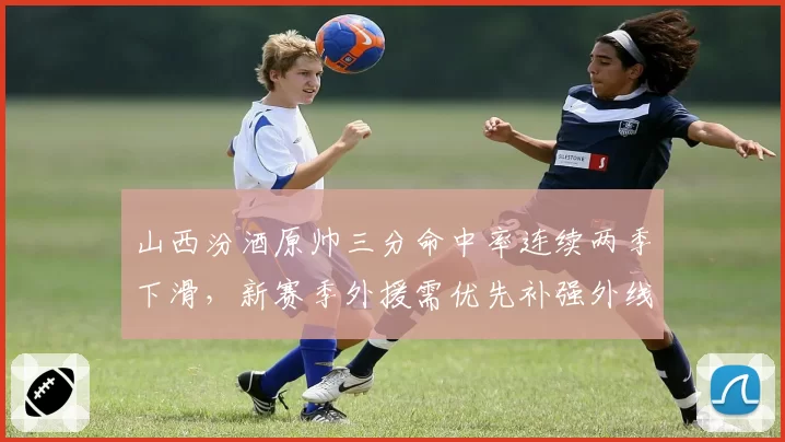 山西汾酒原帅三分命中率连续两季下滑,新赛季外援需优先补强外线火力