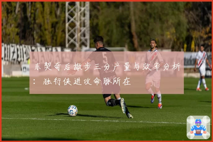 东契奇后撤步三分产量与效率分析：独行侠进攻命脉所在