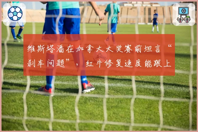 维斯塔潘在加拿大大奖赛前坦言“刹车问题”，红牛修复速度能跟上争冠节奏吗？