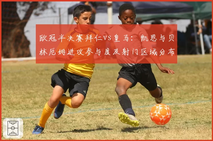 欧冠半决赛拜仁vs皇马：凯恩与贝林厄姆进攻参与度及射门区域分布研究