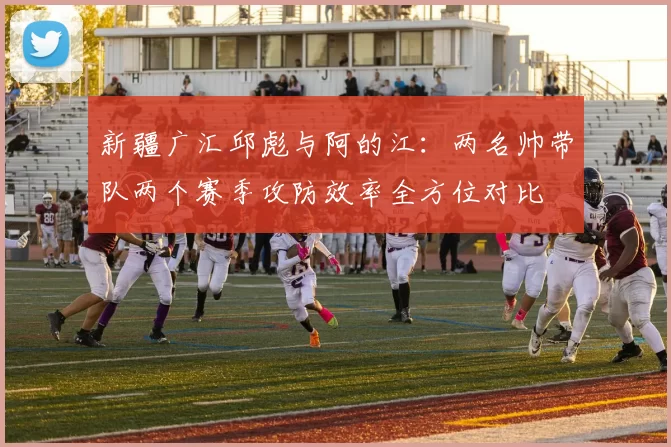 新疆广汇邱彪与阿的江：两名帅带队两个赛季攻防效率全方位对比