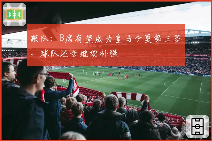 跟队:B席有望成为皇马今夏第三签,球队还会继续补强
