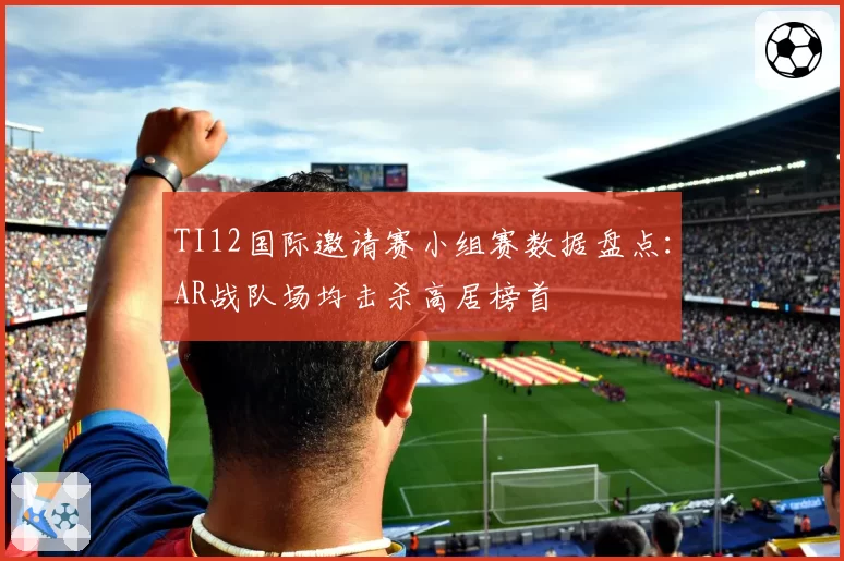 TI12国际邀请赛小组赛数据盘点：AR战队场均击杀高居榜首
