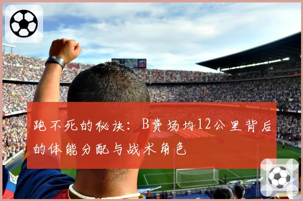 跑不死的秘诀:B费场均12公里背后的体能分配与战术角色