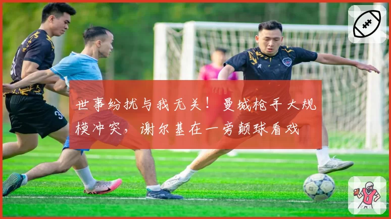 世事纷扰与我无关！曼城枪手大规模冲突，谢尔基在一旁颠球看戏