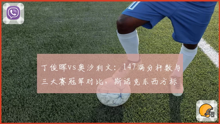 丁俊晖vs奥沙利文:147满分杆数与三大赛冠军对比,斯诺克东西方标杆