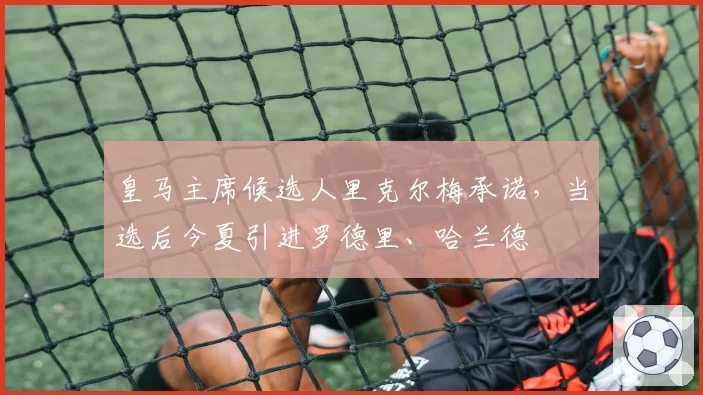 皇马主席候选人里克尔梅承诺，当选后今夏引进罗德里、哈兰德
