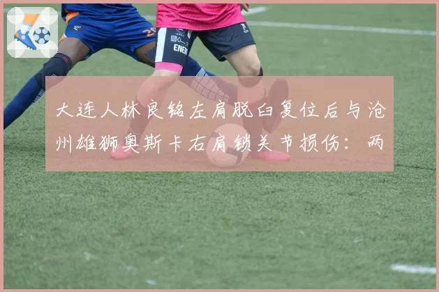 大连人林良铭左肩脱臼复位后与沧州雄狮奥斯卡右肩锁关节损伤：两位攻击手复出时间线