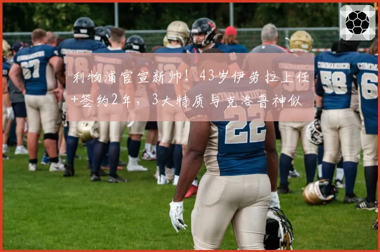 利物浦官宣新帅！43岁伊劳拉上任+签约2年，3大特质与克洛普神似