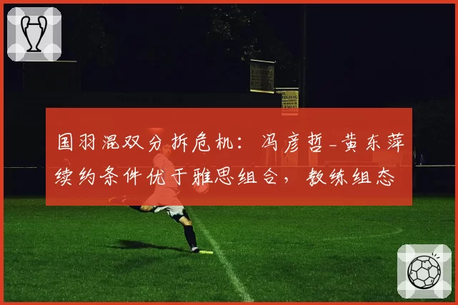 国羽混双分拆危机：冯彦哲_黄东萍续约条件优于雅思组合，教练组态度分化