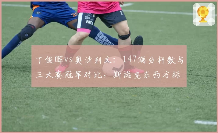丁俊晖vs奥沙利文:147满分杆数与三大赛冠军对比,斯诺克东西方标杆