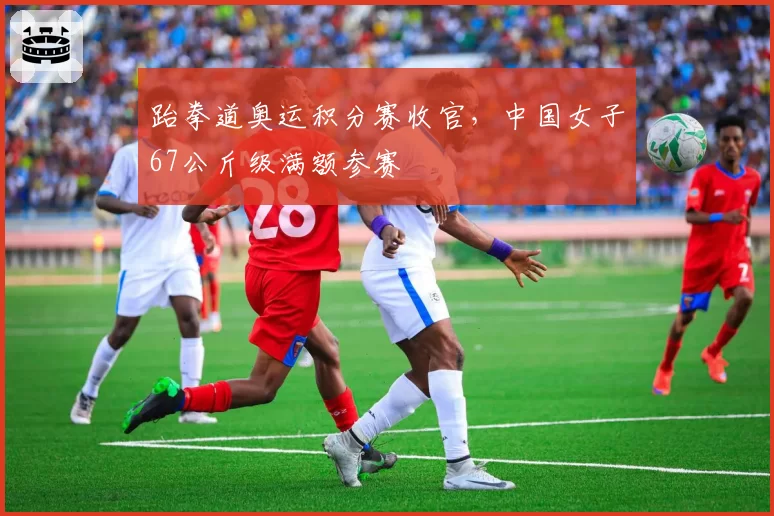 跆拳道奥运积分赛收官，中国女子67公斤级满额参赛