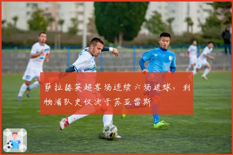 萨拉赫英超客场连续六场进球,利物浦队史仅次于苏亚雷斯
