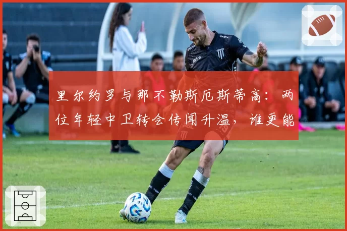 里尔约罗与那不勒斯厄斯蒂高:两位年轻中卫转会传闻升温,谁更能胜任豪门后防核心?
