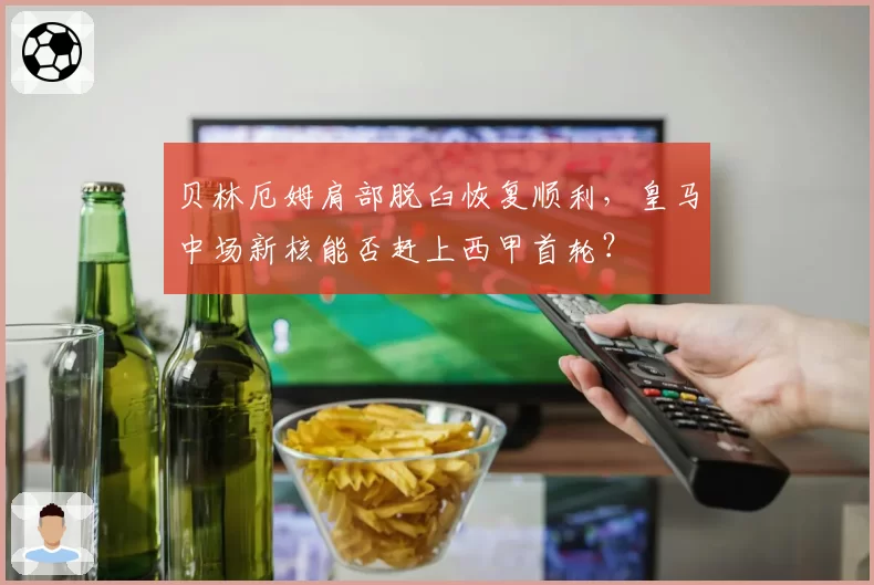 贝林厄姆肩部脱臼恢复顺利，皇马中场新核能否赶上西甲首轮？