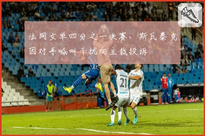法网女单四分之一决赛,斯瓦泰克因对手喊叫干扰向主裁投诉