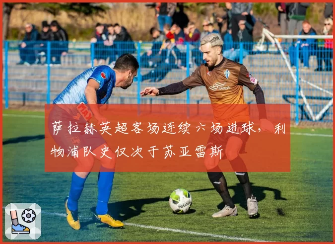 萨拉赫英超客场连续六场进球,利物浦队史仅次于苏亚雷斯