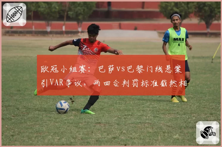 欧冠小组赛：巴萨vs巴黎门线悬案引VAR争议，两回合判罚标准截然相反