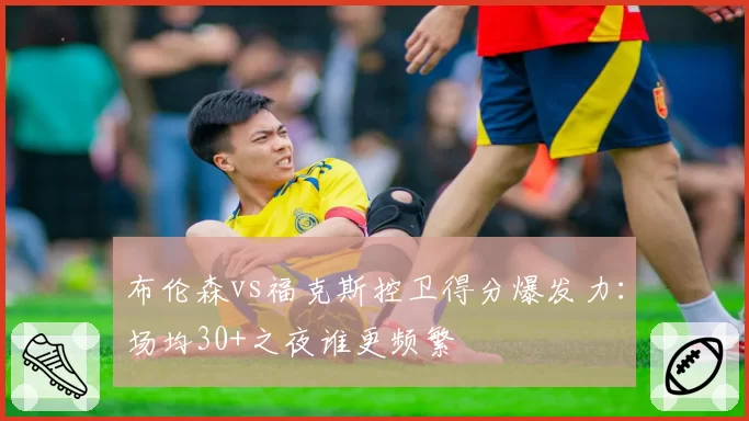 布伦森vs福克斯控卫得分爆发力:场均30+之夜谁更频繁