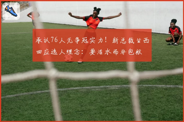 承认76人无争冠实力!新总裁甘西回应选人理念:要活水而非包袱