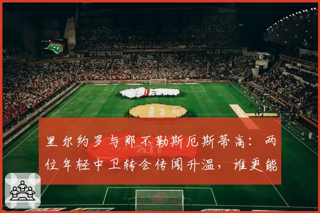 里尔约罗与那不勒斯厄斯蒂高:两位年轻中卫转会传闻升温,谁更能胜任豪门后防核心?