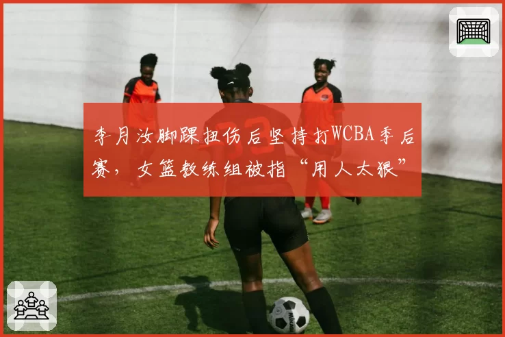 李月汝脚踝扭伤后坚持打WCBA季后赛，女篮教练组被指“用人太狠”