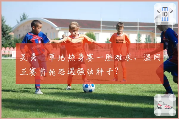 吴易昺草地热身赛一胜难求，温网正赛首轮恐遇强劲种子？