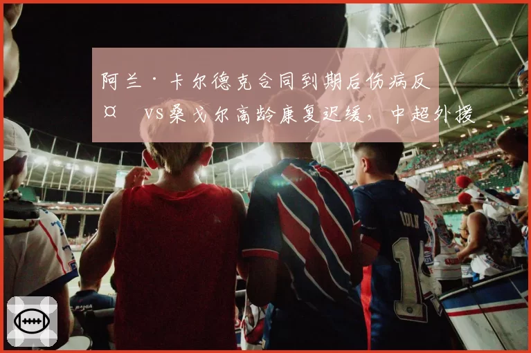 阿兰·卡尔德克合同到期后伤病反复vs桑戈尔高龄康复迟缓，中超外援中锋伤病管理困境凸显