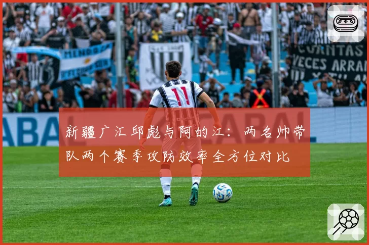新疆广汇邱彪与阿的江：两名帅带队两个赛季攻防效率全方位对比