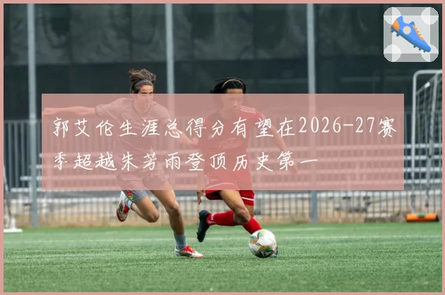 郭艾伦生涯总得分有望在2026-27赛季超越朱芳雨登顶历史第一