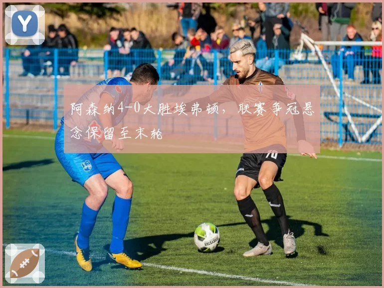 阿森纳4-0大胜埃弗顿，联赛争冠悬念保留至末轮