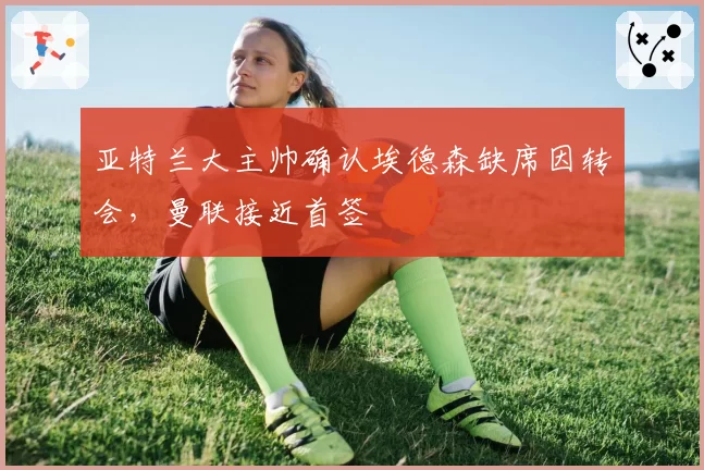 亚特兰大主帅确认埃德森缺席因转会，曼联接近首签