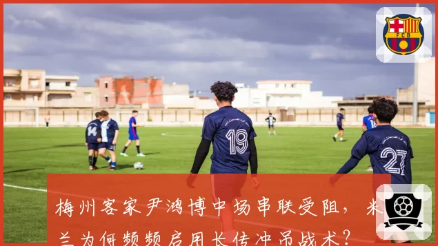 梅州客家尹鸿博中场串联受阻，米兰为何频频启用长传冲吊战术？
