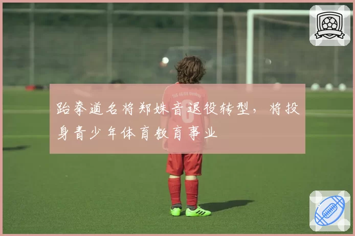 跆拳道名将郑姝音退役转型，将投身青少年体育教育事业