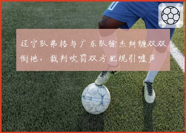 辽宁队弗格与广东队徐杰纠缠双双倒地,裁判吹罚双方犯规引嘘声