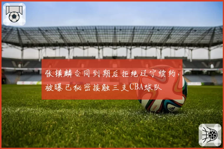 张镇麟合同到期后拒绝辽宁续约，被曝已秘密接触三支CBA球队