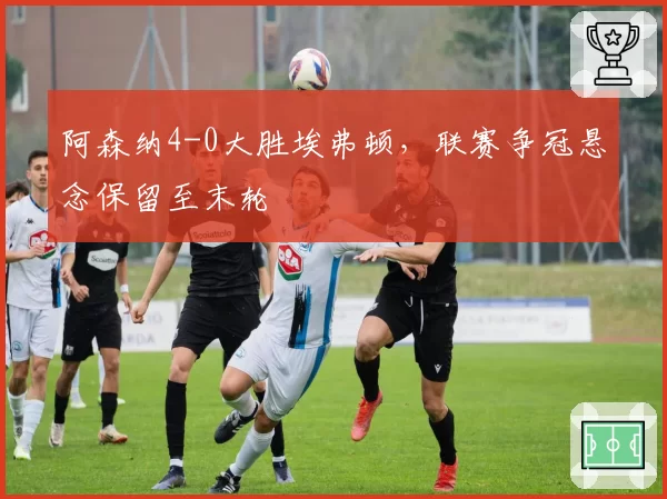 阿森纳4-0大胜埃弗顿，联赛争冠悬念保留至末轮