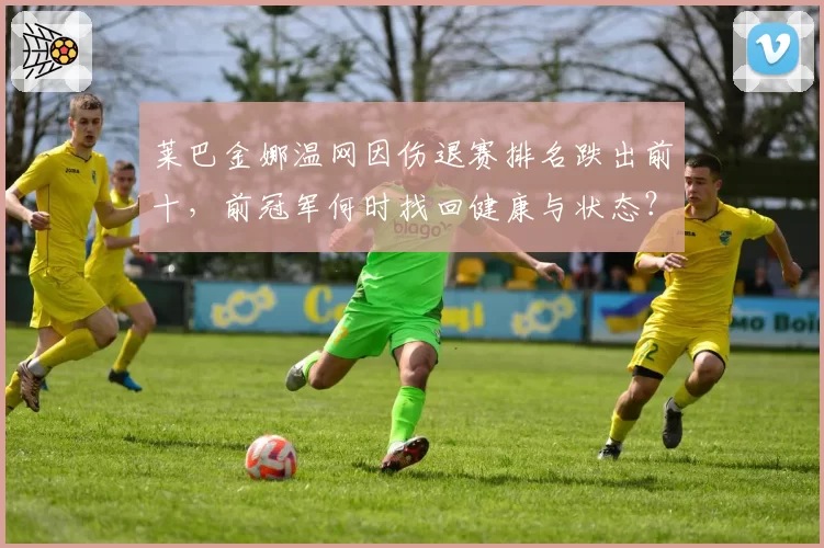 莱巴金娜温网因伤退赛排名跌出前十,前冠军何时找回健康与状态?