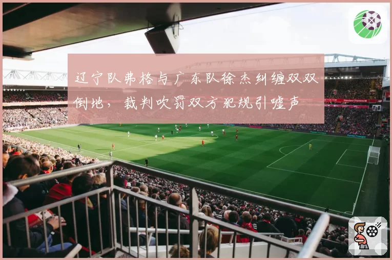 辽宁队弗格与广东队徐杰纠缠双双倒地,裁判吹罚双方犯规引嘘声