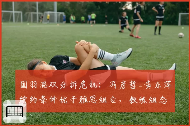 国羽混双分拆危机：冯彦哲_黄东萍续约条件优于雅思组合，教练组态度分化