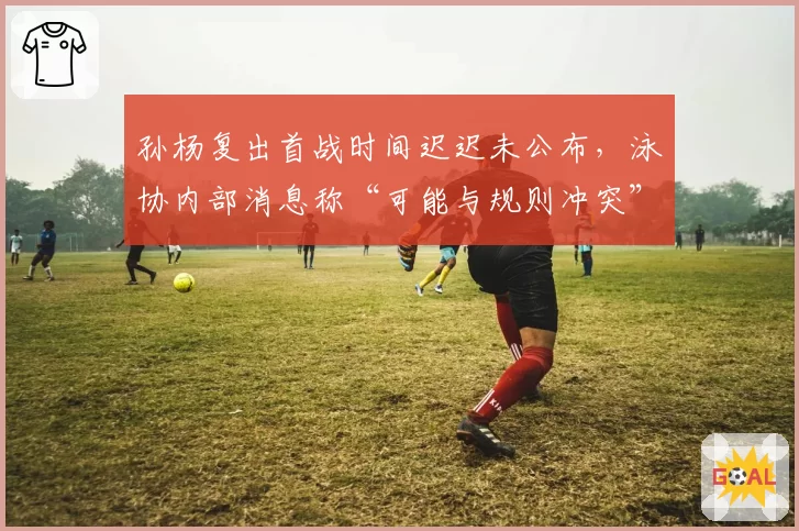 孙杨复出首战时间迟迟未公布,泳协内部消息称“可能与规则冲突”引争议