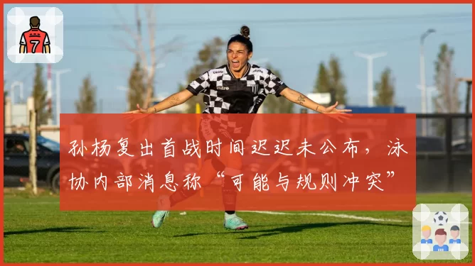 孙杨复出首战时间迟迟未公布,泳协内部消息称“可能与规则冲突”引争议