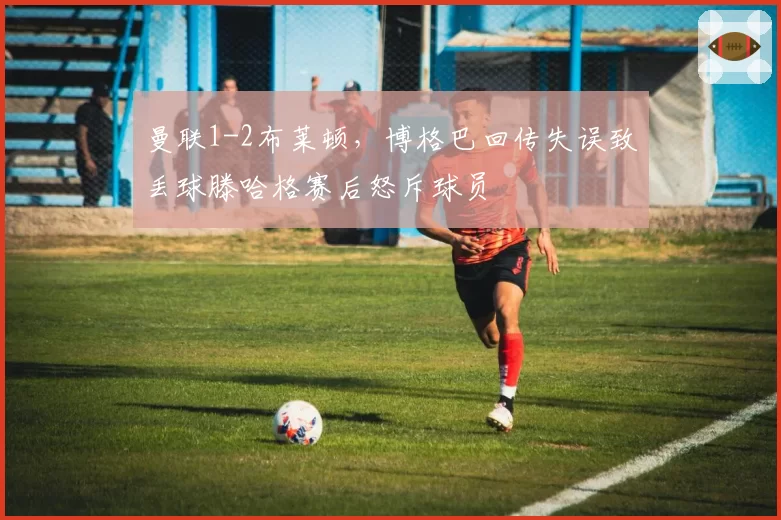 曼联1-2布莱顿,博格巴回传失误致丢球滕哈格赛后怒斥球员
