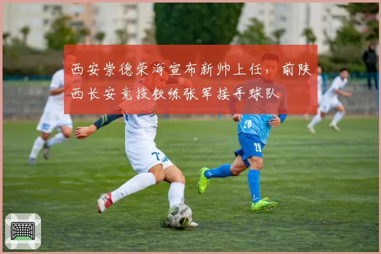 西安崇德荣海宣布新帅上任,前陕西长安竞技教练张军接手球队