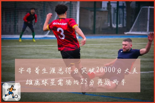 字母哥生涯总得分突破20000分大关,雄鹿球星需场均25分再战两季