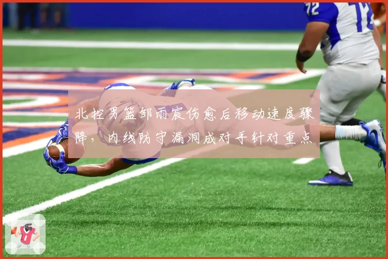 北控男篮邹雨宸伤愈后移动速度骤降，内线防守漏洞成对手针对重点