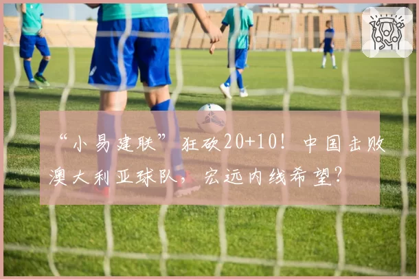 “小易建联”狂砍20+10!中国击败澳大利亚球队,宏远内线希望?