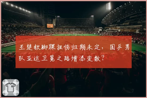 王楚钦脚踝扭伤归期未定，国乒男队亚运卫冕之路增添变数？