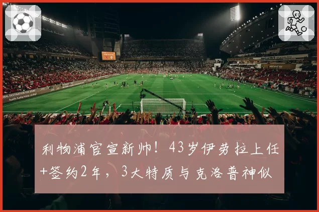 利物浦官宣新帅！43岁伊劳拉上任+签约2年，3大特质与克洛普神似