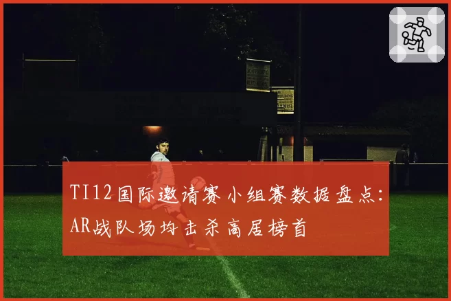 TI12国际邀请赛小组赛数据盘点：AR战队场均击杀高居榜首